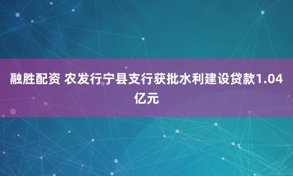 融胜配资 农发行宁县支行获批水利建设贷款1.04亿元