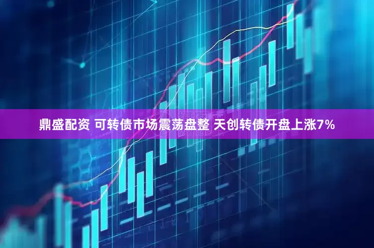 鼎盛配资 可转债市场震荡盘整 天创转债开盘上涨7%
