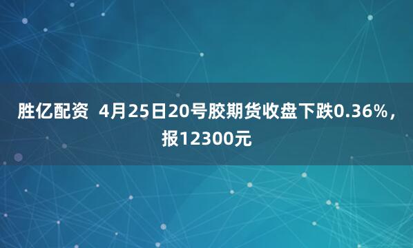 胜亿配资  4月25日20号胶期货收盘下跌0.36%，报12300元