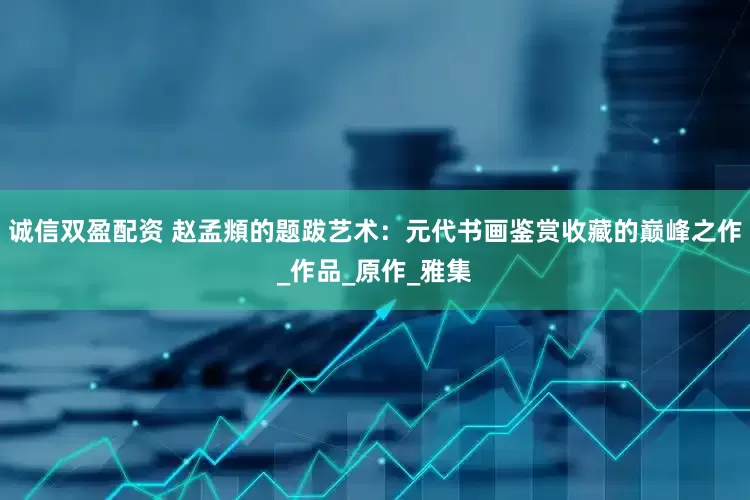 诚信双盈配资 赵孟頫的题跋艺术：元代书画鉴赏收藏的巅峰之作_作品_原作_雅集
