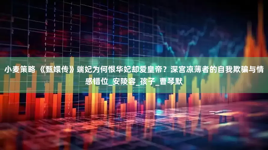 小麦策略 《甄嬛传》端妃为何恨华妃却爱皇帝？深宫凉薄者的自我欺骗与情感错位_安陵容_孩子_曹琴默