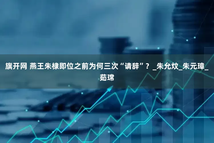 旗开网 燕王朱棣即位之前为何三次“请辞”？_朱允炆_朱元璋_茹瑺