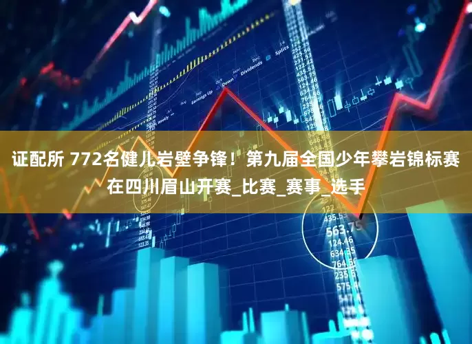证配所 772名健儿岩壁争锋！第九届全国少年攀岩锦标赛在四川眉山开赛_比赛_赛事_选手