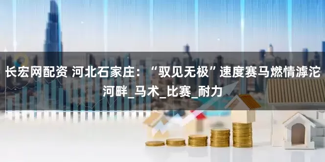 长宏网配资 河北石家庄：“驭见无极”速度赛马燃情滹沱河畔_马术_比赛_耐力