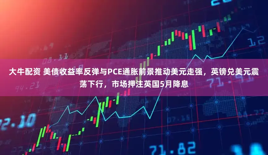 大牛配资 美债收益率反弹与PCE通胀前景推动美元走强，英镑兑美元震荡下行，市场押注英国5月降息