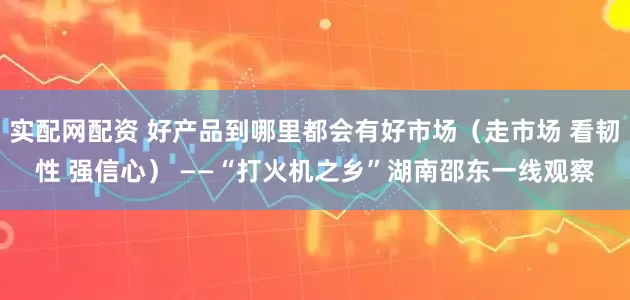 实配网配资 好产品到哪里都会有好市场（走市场 看韧性 强信心） ——“打火机之乡”湖南邵东一线观察