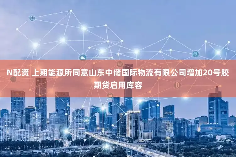 N配资 上期能源所同意山东中储国际物流有限公司增加20号胶期货启用库容