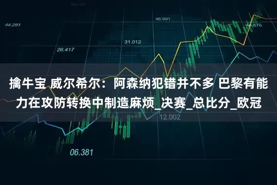 擒牛宝 威尔希尔：阿森纳犯错并不多 巴黎有能力在攻防转换中制造麻烦_决赛_总比分_欧冠