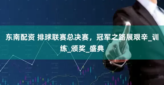东南配资 排球联赛总决赛，冠军之路展艰辛_训练_颁奖_盛典