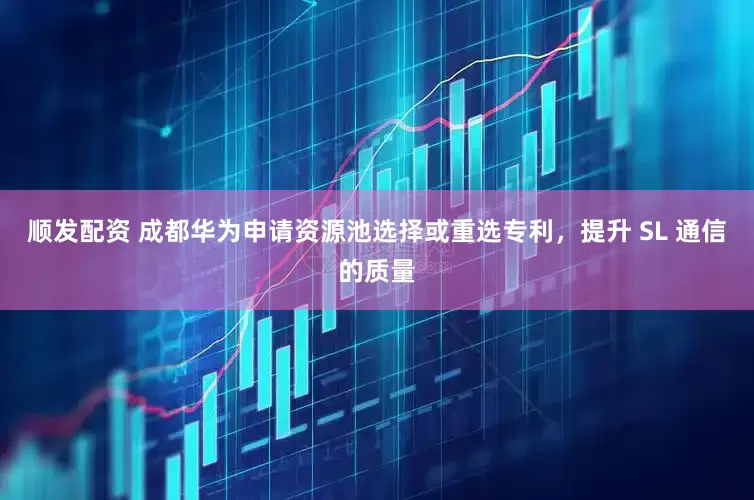 顺发配资 成都华为申请资源池选择或重选专利，提升 SL 通信的质量