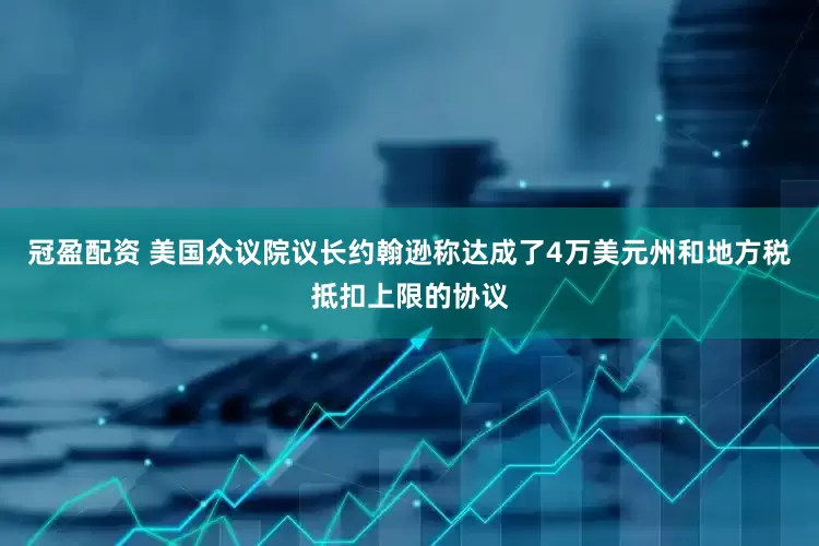 冠盈配资 美国众议院议长约翰逊称达成了4万美元州和地方税抵扣上限的协议