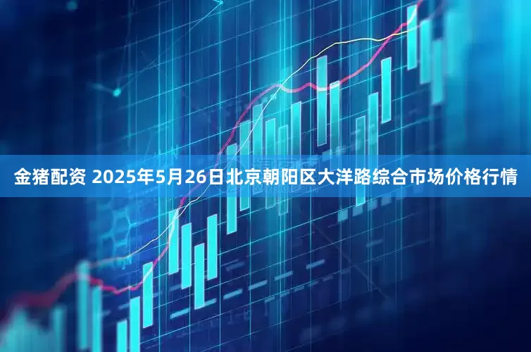 金猪配资 2025年5月26日北京朝阳区大洋路综合市场价格行情