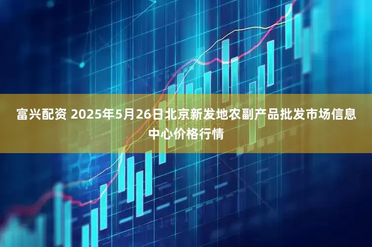 富兴配资 2025年5月26日北京新发地农副产品批发市场信息中心价格行情