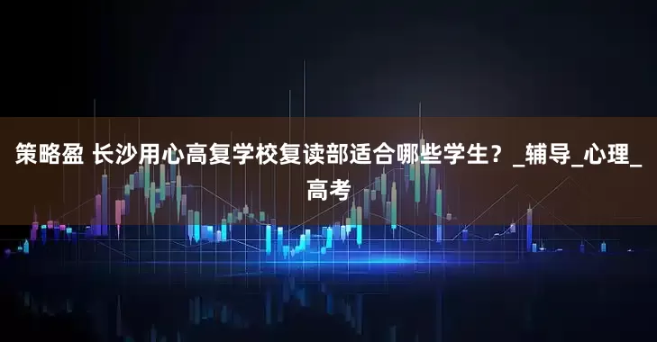 策略盈 长沙用心高复学校复读部适合哪些学生？_辅导_心理_高考