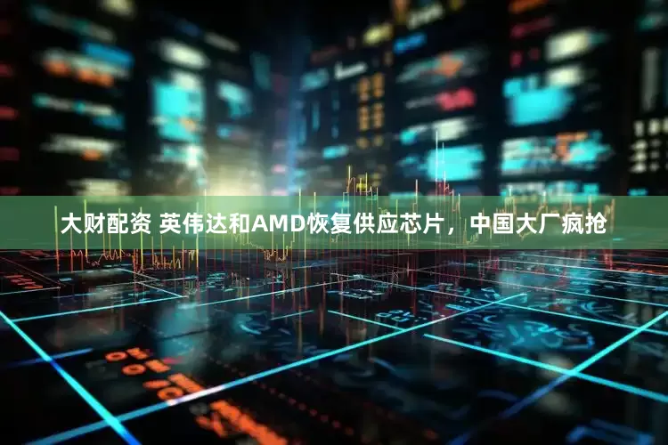 大财配资 英伟达和AMD恢复供应芯片，中国大厂疯抢