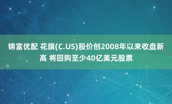 锦富优配 花旗(C.US)股价创2008年以来收盘新高 将回购至少40亿美元股票