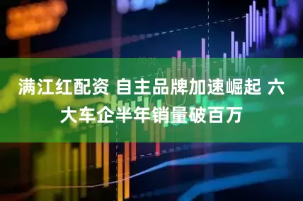 满江红配资 自主品牌加速崛起 六大车企半年销量破百万