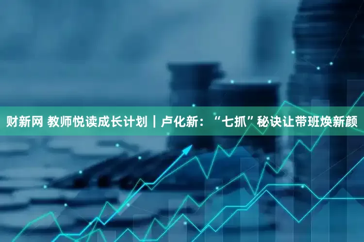 财新网 教师悦读成长计划｜卢化新：“七抓”秘诀让带班焕新颜
