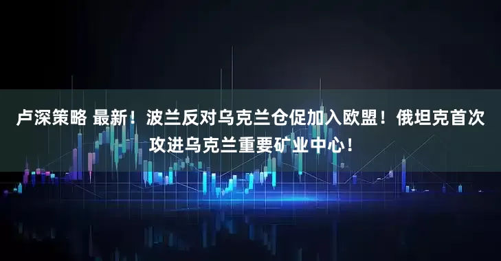 卢深策略 最新！波兰反对乌克兰仓促加入欧盟！俄坦克首次攻进乌克兰重要矿业中心！