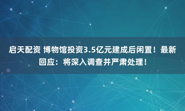 启天配资 博物馆投资3.5亿元建成后闲置！最新回应：将深入调查并严肃处理！