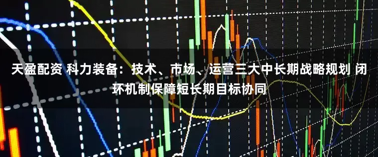 天盈配资 科力装备：技术、市场、运营三大中长期战略规划 闭环机制保障短长期目标协同