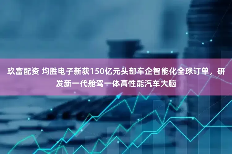 玖富配资 均胜电子新获150亿元头部车企智能化全球订单，研发新一代舱驾一体高性能汽车大脑