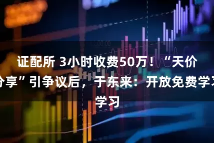 证配所 3小时收费50万！“天价分享”引争议后，于东来：开放免费学习