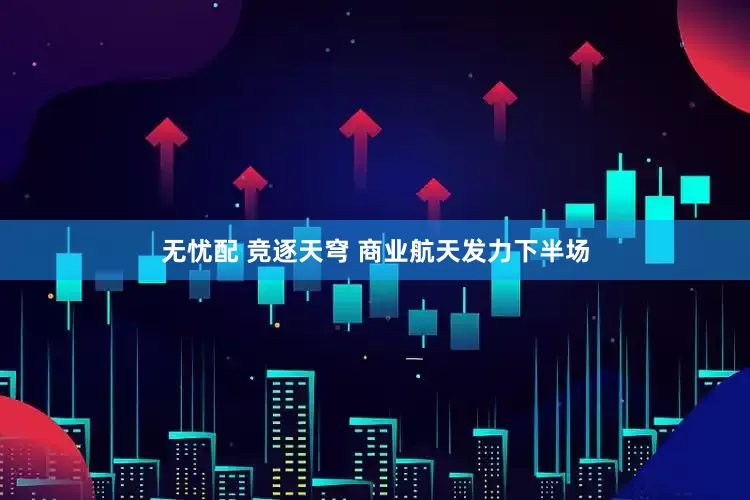 无忧配 竞逐天穹 商业航天发力下半场