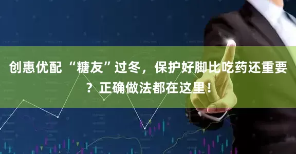 创惠优配 “糖友”过冬，保护好脚比吃药还重要？正确做法都在这里！