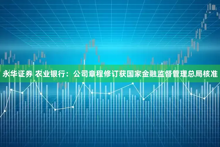 永华证券 农业银行：公司章程修订获国家金融监督管理总局核准