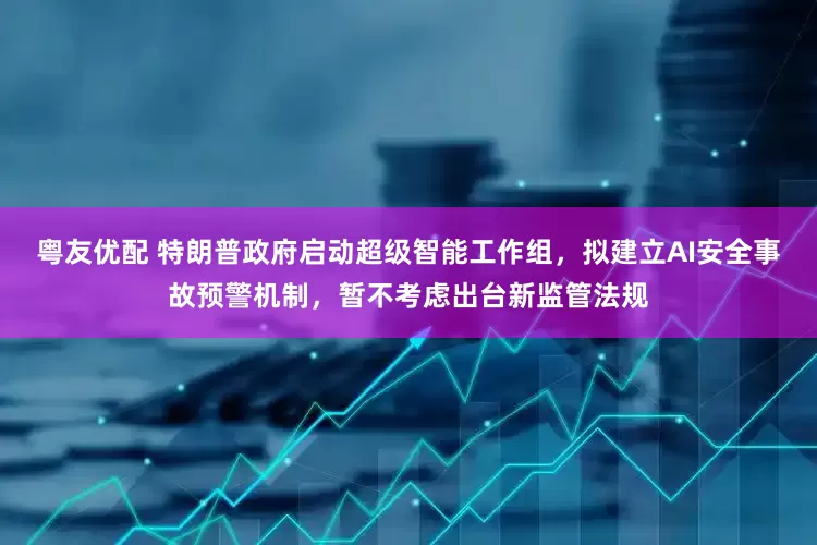 粤友优配 特朗普政府启动超级智能工作组，拟建立AI安全事故预警机制，暂不考虑出台新监管法规